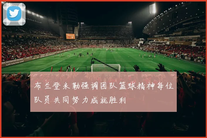 布兰登米勒强调团队篮球精神每位队员共同努力成就胜利