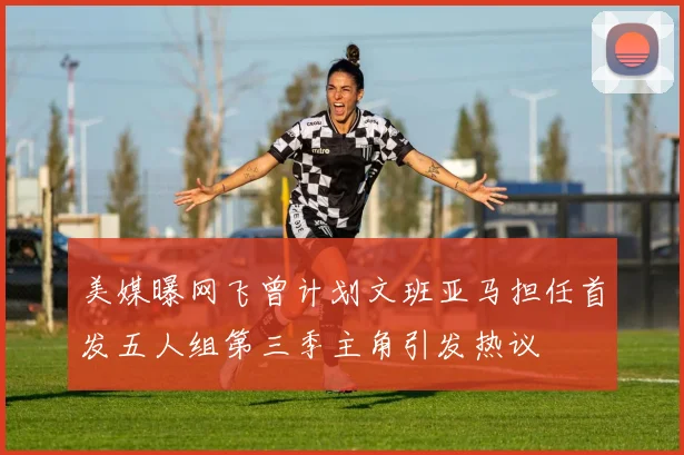 美媒曝网飞曾计划文班亚马担任首发五人组第三季主角引发热议