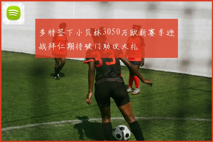 多特签下小贝林3050万欧新赛季迎战拜仁期待破门助攻大礼