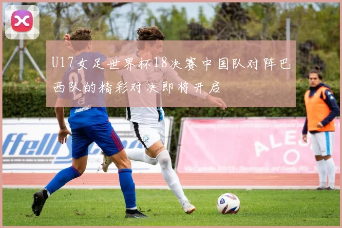 U17女足世界杯18决赛中国队对阵巴西队的精彩对决即将开启