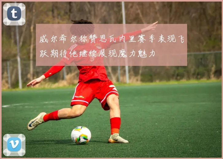 威尔希尔称赞恩瓦内里赛季表现飞跃期待他继续展现魔力魅力