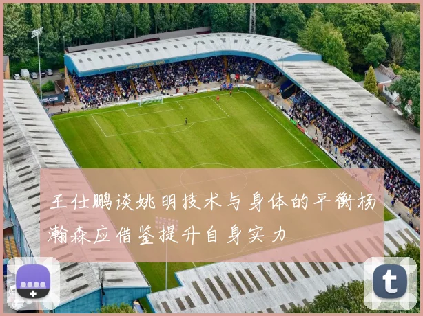 王仕鹏谈姚明技术与身体的平衡杨瀚森应借鉴提升自身实力