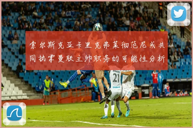 索尔斯克亚卡里克弗莱彻范尼或共同执掌曼联主帅职务的可能性分析