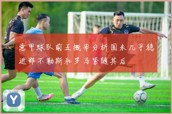 意甲球队前五概率分析国米几乎稳进那不勒斯和罗马紧随其后