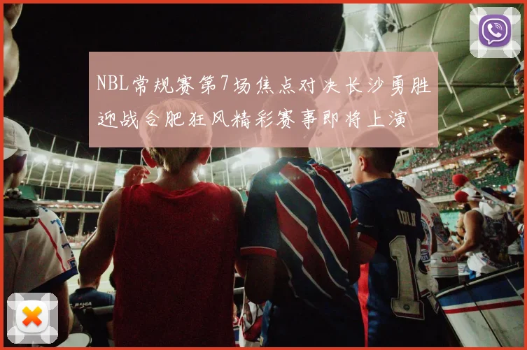 NBL常规赛第7场焦点对决长沙勇胜迎战合肥狂风精彩赛事即将上演