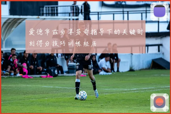 爱德华兹分享芬奇指导下的关键时刻得分技巧训练经历