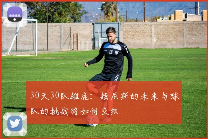 30天30队雄鹿：扬尼斯的未来与球队的挑战将如何交织