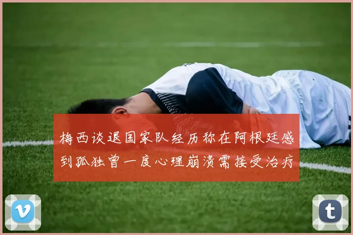 梅西谈退国家队经历称在阿根廷感到孤独曾一度心理崩溃需接受治疗