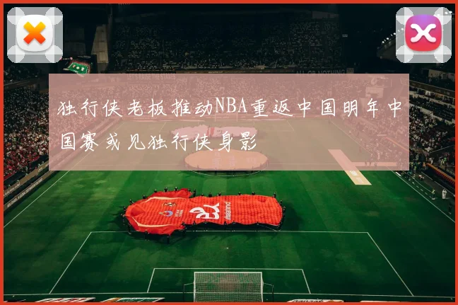 独行侠老板推动NBA重返中国明年中国赛或见独行侠身影