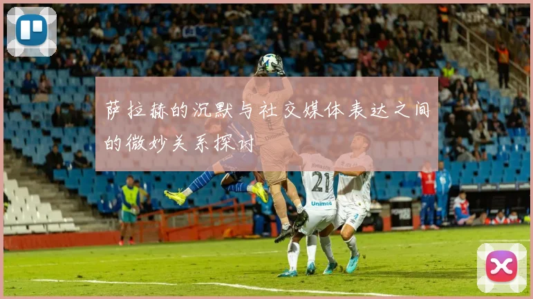 萨拉赫的沉默与社交媒体表达之间的微妙关系探讨