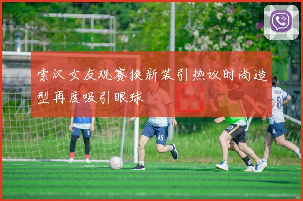 索汉女友观赛换新装引热议时尚造型再度吸引眼球