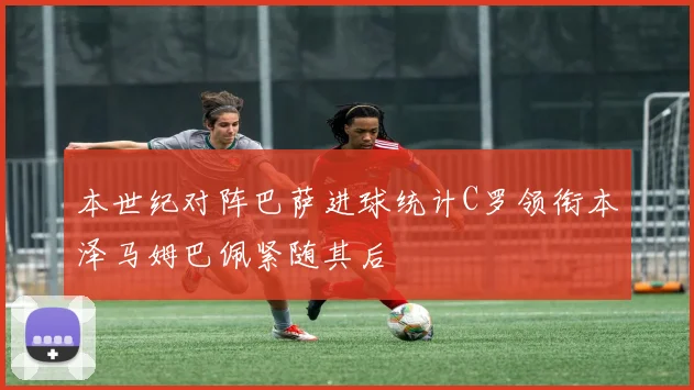 本世纪对阵巴萨进球统计C罗领衔本泽马姆巴佩紧随其后