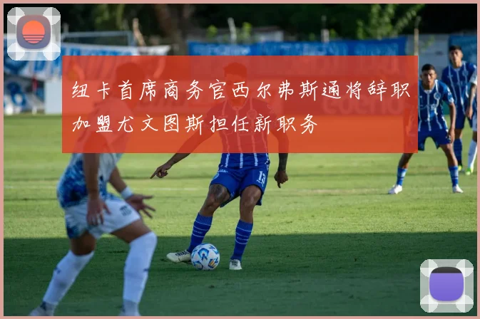 纽卡首席商务官西尔弗斯通将辞职加盟尤文图斯担任新职务