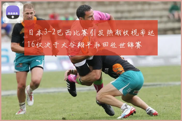 日本3-2巴西比赛引发热潮收视率达16仅次于大谷翔平和田径世锦赛