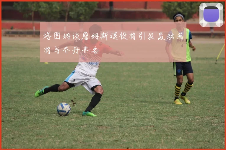 塔图姆谈詹姆斯退役将引发轰动或将与乔丹齐名