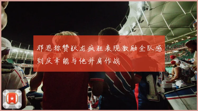 邓恩称赞狄龙疯狂表现激励全队感到庆幸能与他并肩作战