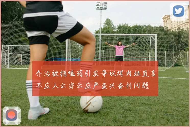 乔治被指嗑药引发争议烤肉姐直言不应人云亦云应严查兴奋剂问题