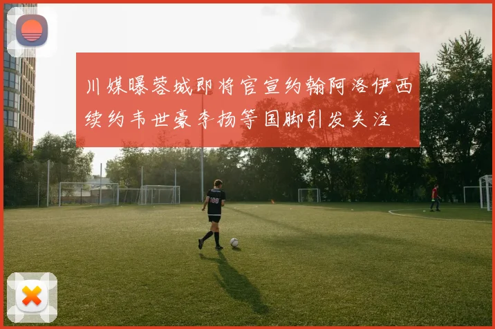 川媒曝蓉城即将官宣约翰阿洛伊西续约韦世豪李扬等国脚引发关注