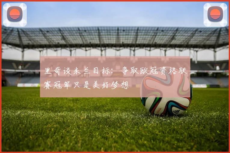 里奇谈米兰目标：争取欧冠资格联赛冠军只是美好梦想
