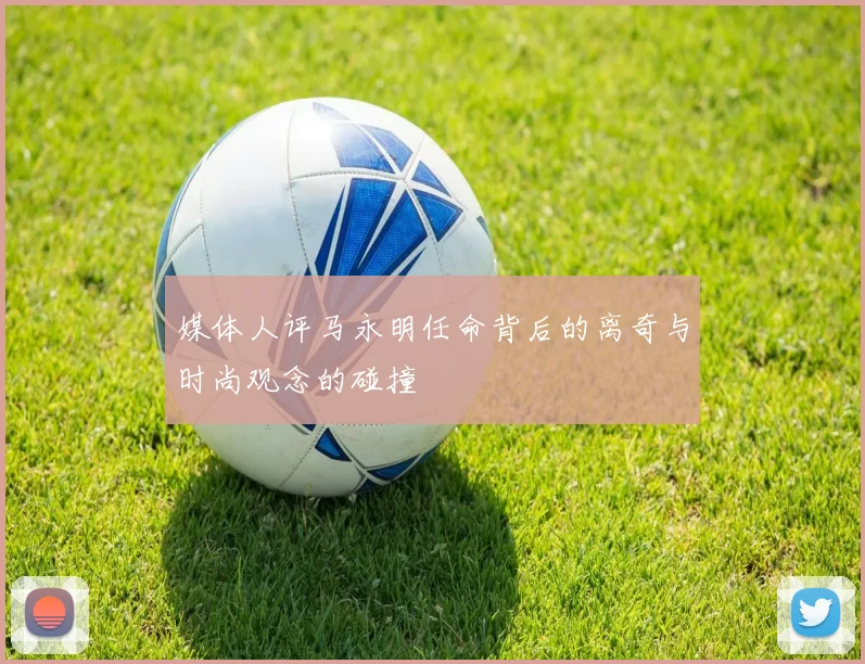 媒体人评马永明任命背后的离奇与时尚观念的碰撞