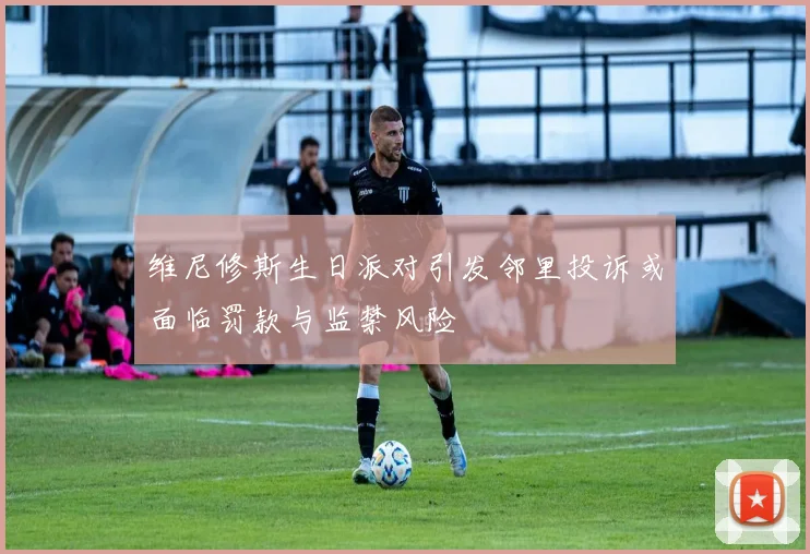 维尼修斯生日派对引发邻里投诉或面临罚款与监禁风险