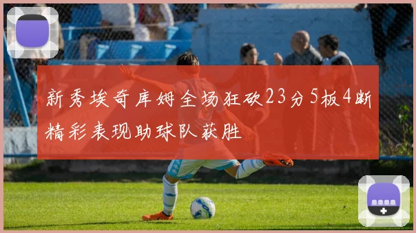 新秀埃奇库姆全场狂砍23分5板4断精彩表现助球队获胜
