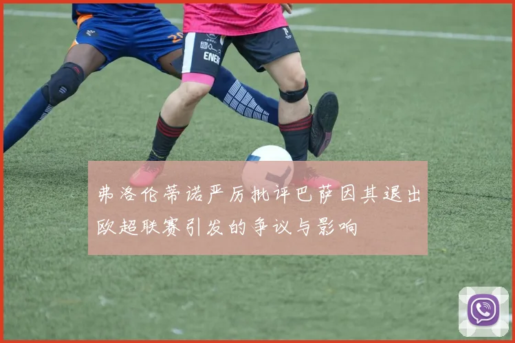 弗洛伦蒂诺严厉批评巴萨因其退出欧超联赛引发的争议与影响