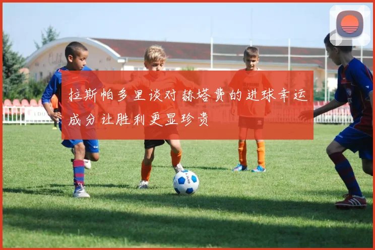 拉斯帕多里谈对赫塔费的进球幸运成分让胜利更显珍贵