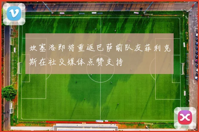 坎塞洛即将重返巴萨前队友菲利克斯在社交媒体点赞支持