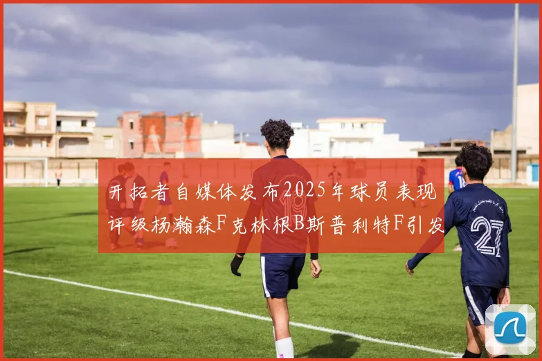 开拓者自媒体发布2025年球员表现评级杨瀚森F克林根B斯普利特F引发热议