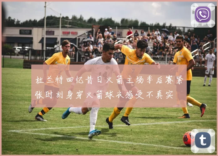 杜兰特回忆昔日火箭主场季后赛紧张时刻身穿火箭球衣感受不真实