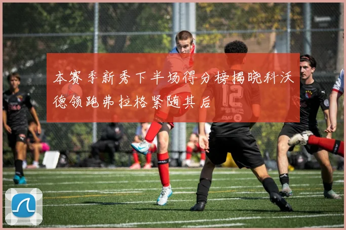 本赛季新秀下半场得分榜揭晓科沃德领跑弗拉格紧随其后