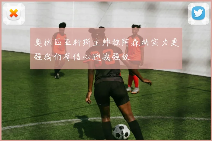 奥林匹亚科斯主帅称阿森纳实力更强我们有信心迎战强敌