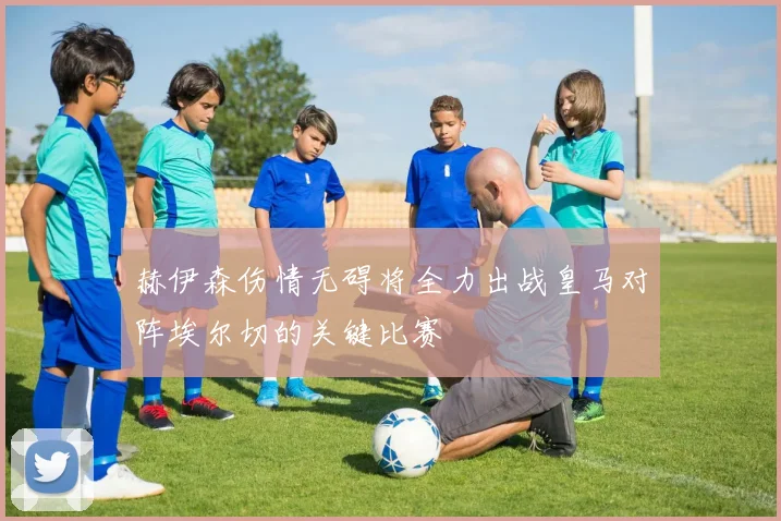 赫伊森伤情无碍将全力出战皇马对阵埃尔切的关键比赛