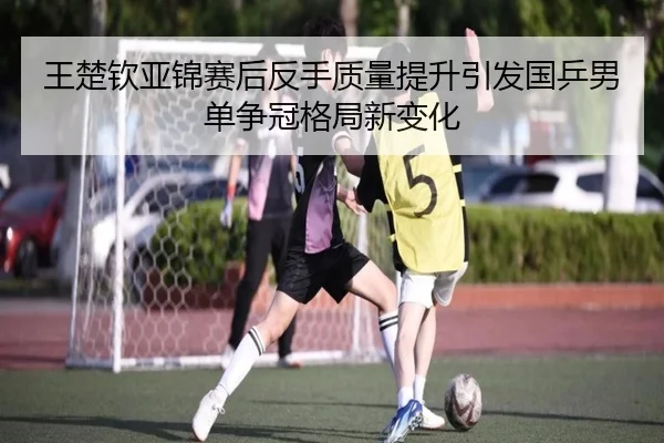王楚钦亚锦赛后反手质量提升引发国乒男单争冠格局新变化 - MKSPORTS